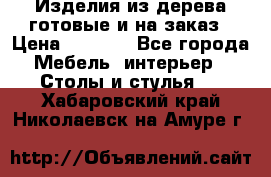 Изделия из дерева готовые и на заказ › Цена ­ 1 500 - Все города Мебель, интерьер » Столы и стулья   . Хабаровский край,Николаевск-на-Амуре г.